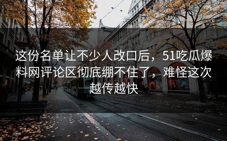 这份名单让不少人改口后，51吃瓜爆料网评论区彻底绷不住了，难怪这次越传越快