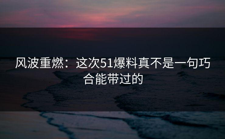 风波重燃：这次51爆料真不是一句巧合能带过的