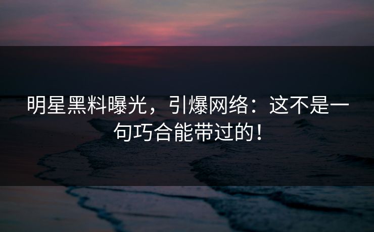 明星黑料曝光,引爆网络:这不是一句巧合能带过的! 明星黑料曝光,引爆网络:这不是一句巧合能带过的!