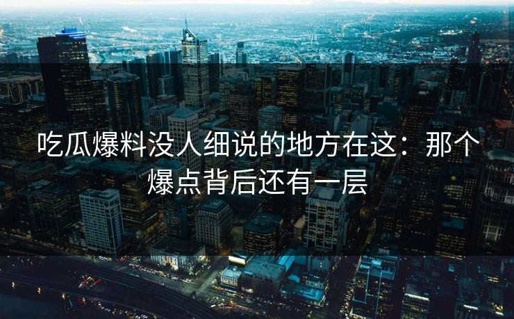 吃瓜爆料没人细说的地方在这：那个爆点背后还有一层