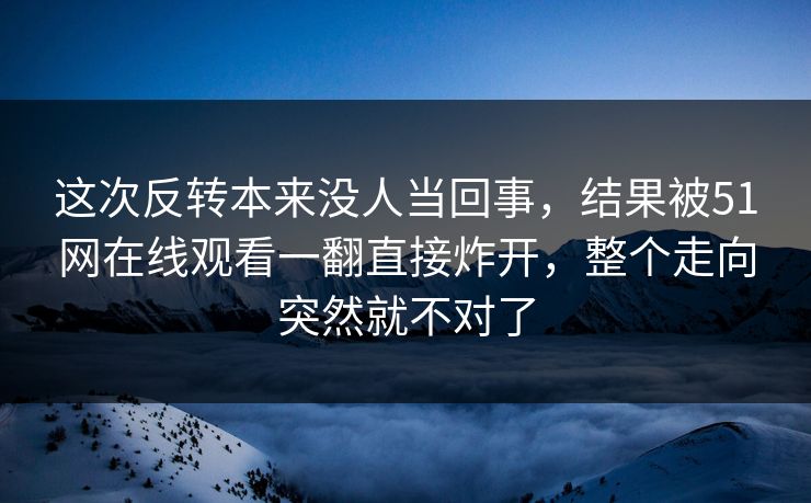 这次反转本来没人当回事，结果被51网在线观看一翻直接炸开，整个走向突然就不对了