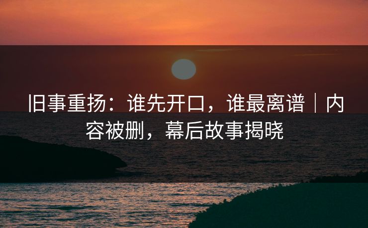 旧事重扬:谁先开口,谁最离谱|内容被删,幕后故事揭晓 旧事重扬:谁先开口,谁最离谱|内容被删,幕后故事揭晓