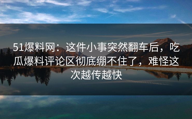 51爆料网:这件小事突然翻车后,吃瓜爆料评论区彻底绷不住了,难怪这次越传越快 51爆料网:这件小事突然翻车后,吃瓜爆料评论区彻底绷不住了,难怪这次越传越快