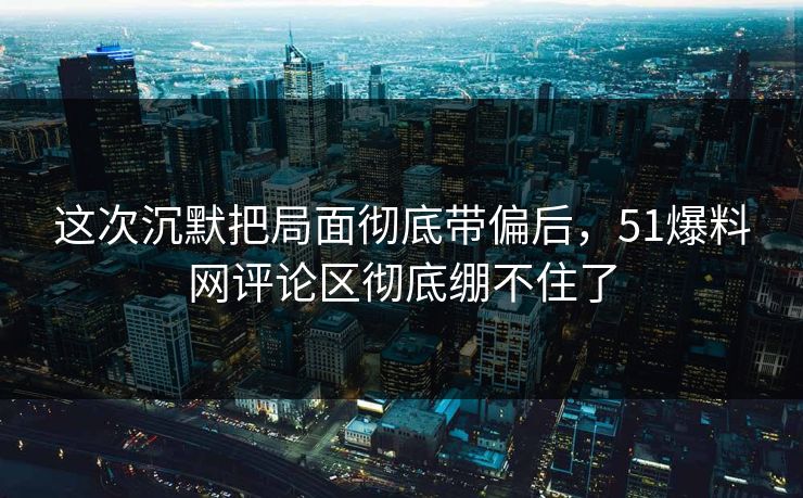 这次沉默把局面彻底带偏后，51爆料网评论区彻底绷不住了