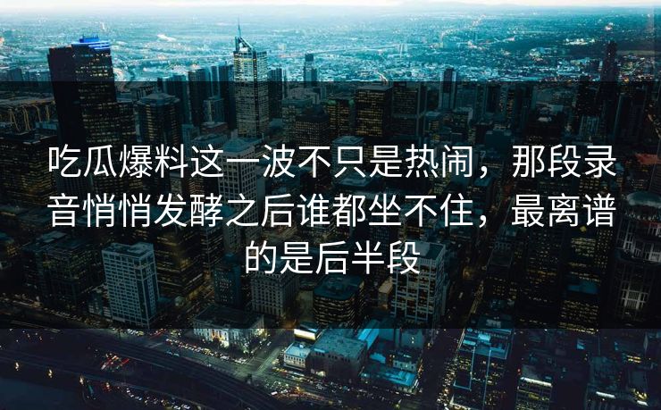 吃瓜爆料这一波不只是热闹，那段录音悄悄发酵之后谁都坐不住，最离谱的是后半段
