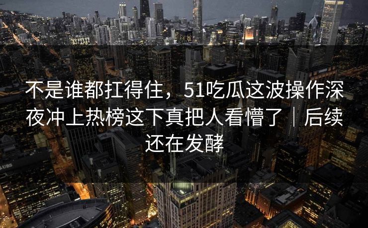 不是谁都扛得住，51吃瓜这波操作深夜冲上热榜这下真把人看懵了｜后续还在发酵