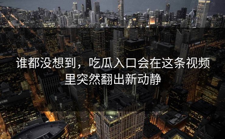 谁都没想到，吃瓜入口会在这条视频里突然翻出新动静