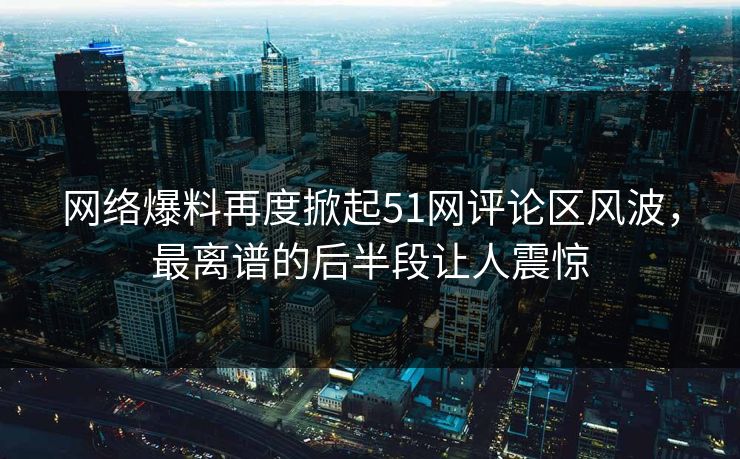 网络爆料再度掀起51网评论区风波，最离谱的后半段让人震惊