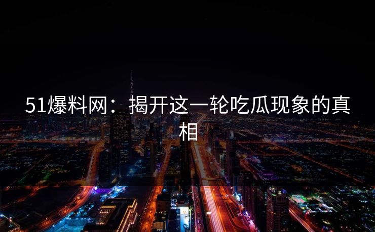 51爆料网：揭开这一轮吃瓜现象的真相