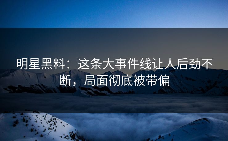 明星黑料：这条大事件线让人后劲不断，局面彻底被带偏