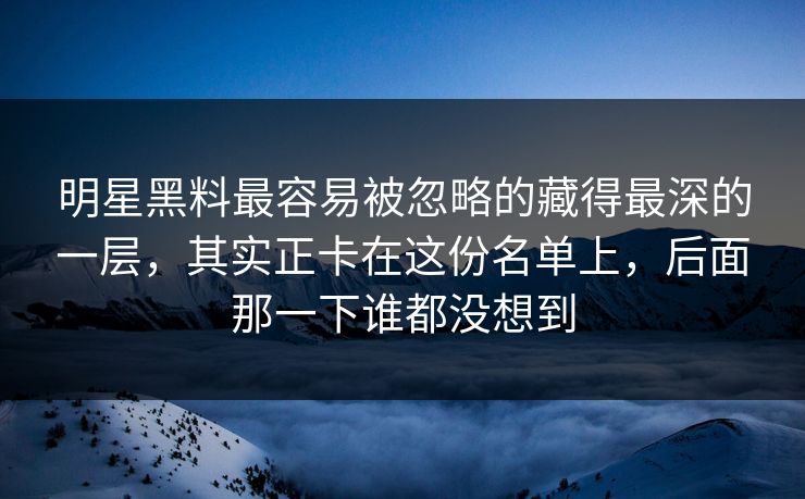 明星黑料最容易被忽略的藏得最深的一层，其实正卡在这份名单上，后面那一下谁都没想到