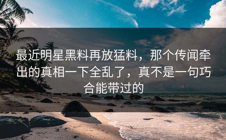 最近明星黑料再放猛料，那个传闻牵出的真相一下全乱了，真不是一句巧合能带过的