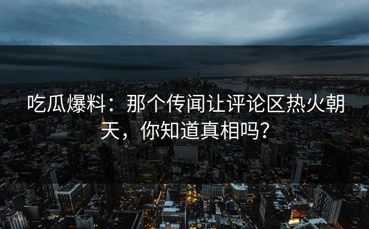 吃瓜爆料：那个传闻让评论区热火朝天，你知道真相吗？
