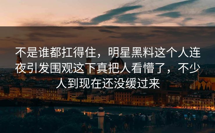 不是谁都扛得住，明星黑料这个人连夜引发围观这下真把人看懵了，不少人到现在还没缓过来