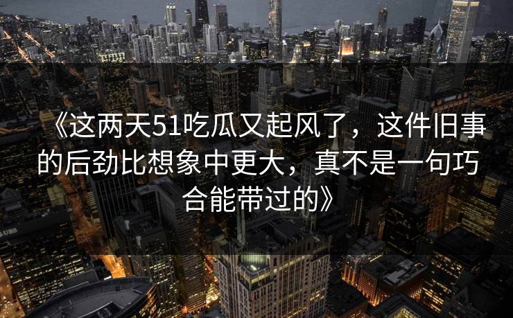 《这两天51吃瓜又起风了，这件旧事的后劲比想象中更大，真不是一句巧合能带过的》