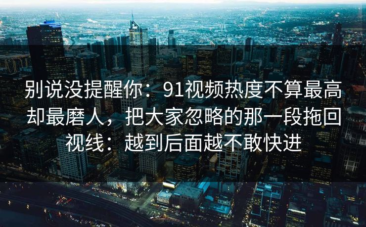 别说没提醒你：91视频热度不算最高却最磨人，把大家忽略的那一段拖回视线：越到后面越不敢快进