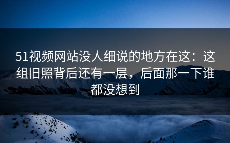 51视频网站没人细说的地方在这:这组旧照背后还有一层,后面那一下谁都没想到 51视频网站没人细说的地方在这:这组旧照背后还有一层,后面那一下谁都没想到